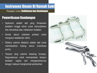 Instrumen Umum Di Rumah Sakit
Peralatan Untuk Kebidanan dan Kandungan
Pemeriksaan Kandungan
• Spekulum adalah alat yang dimasukan
kedalam rongga tubuh untuk memudahkan
kita memeriksa atau melakukan tindakan.
• Sonde uterus (utereine probes) untuk
mengukur kedalaman rahim.
• Dilators (uterine dilatator) adalah alat untuk
membesarkan lubang uterus (membuka
portio)
• Tampon tang (uterine dressing forceps).
Kegunaannya untuk memasukkan tampon
kedalam vagina dan mengeluarkannya
dengan maksud menghambat perdarahan
 
