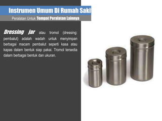 Instrumen Umum Di Rumah Sakit
Dressing jar atau tromol (dressing:
pembalut) adalah wadah untuk menyimpan
berbagai macam pembalut seperti kasa atau
kapas dalam bentuk siap pakai. Tromol tersedia
dalam berbagai bentuk dan ukuran.
Peralatan Untuk Tempat Peralatan Lainnya
 