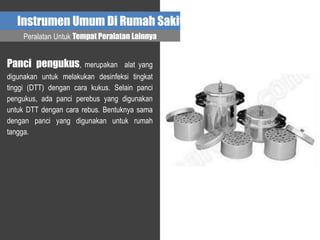 Instrumen Umum Di Rumah Sakit
Panci pengukus, merupakan alat yang
digunakan untuk melakukan desinfeksi tingkat
tinggi (DTT) dengan cara kukus. Selain panci
pengukus, ada panci perebus yang digunakan
untuk DTT dengan cara rebus. Bentuknya sama
dengan panci yang digunakan untuk rumah
tangga.
Peralatan Untuk Tempat Peralatan Lainnya
 