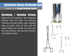 Instrumen Umum Di Rumah Sakit
Peralatan Untuk Tempat Peralatan Lainnya
Korentang / Dressing forceps
adalah alat untuk mengambil atau mengangkat
instrumen steril dari dalam bak instrumen.
Korentang juga dapat dipakai untuk mengambil
kassa, jas operasi, doek, dan laken steril. Bila
dipakai menjepit dan alat-alat yang lebih berat
atau bulat bentuknya, maka digunakan sterilizeer-
tang (sterilizer forceps).
 
