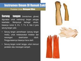 Instrumen Umum Di Rumah Sakit
Peralatan Untuk Melayani Klien
Sarung tangan (handschoen, gloves)
digunakan untuk melindungi tangan petugas
kesehatan. Mempunyai berbagai ukuran,
biasanya nomor 6, 6½, 7, 7½, 8. Ada 2 jenis
sarung tangan yaitu
• Sarung tangan pemeriksaan (sarung tangan
medis), untuk melaksanakan tindakan dan
menangani darah/cairan tubuh.
Penggunaaannya biasanya harus steril.
• Sarung tangan rumah tangga, untuk mencuci
peralatan atau menangani sampah.
 