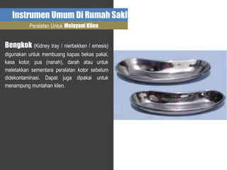 Instrumen Umum Di Rumah Sakit
Peralatan Untuk Melayani Klien
Bengkok (Kidney tray / nierbekken / emesis)
digunakan untuk membuang kapas bekas pakai,
kasa kotor, pus (nanah), darah atau untuk
meletakkan sementara peralatan kotor sebelum
didekontaminasi. Dapat juga dipakai untuk
menampung muntahan klien.
 