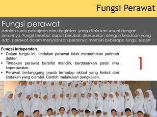 Fungsi Independen
 Dalam fungsi ini, tindakan perawat tidak memerlukan perintah
dokter.
 Tindakan perawat bersifat mandiri, berdasarkan pada ilmu
keperawatan.
 Perawat bertanggung jawab terhadap akibat yang timbul dari
tindakan yang diambil. Contoh melakukan pengkajian.
Fungsi Perawat
Fungsi perawat
Adalah suatu pekerjaan atau kegiatan yang dilakukan sesuai dengan
perannya. Fungsi tersebut dapat berubah disesuaikan dengan keadaan yang
ada, perawat dalam menjalankan perannya memiliki beberapa fungsi, seperti :
1
 
