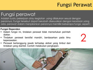 Fungsi Dependen
 Dalam fungsi ini, tindakan perawat tidak memerlukan perintah
dokter.
 Tindakan perawat bersifat mandiri, berdasarkan pada ilmu
keperawatan.
 Perawat bertanggung jawab terhadap akibat yang timbul dari
tindakan yang diambil. Contoh melakukan pengkajian.
Fungsi Perawat
2
Fungsi perawat
Adalah suatu pekerjaan atau kegiatan yang dilakukan sesuai dengan
perannya. Fungsi tersebut dapat berubah disesuaikan dengan keadaan yang
ada, perawat dalam menjalankan perannya memiliki beberapa fungsi, seperti :
 