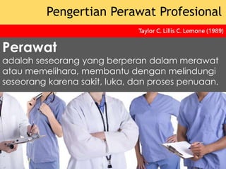 Perawat
adalah seseorang yang berperan dalam merawat
atau memelihara, membantu dengan melindungi
seseorang karena sakit, luka, dan proses penuaan.
Pengertian Perawat Profesional
Taylor C. Lillis C. Lemone (1989)
 