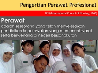 Perawat
adalah seseorang yang telah menyelesaikan
pendidikan keperawatan yang memenuhi syarat
serta berwenang di negeri bersangkutan
Pengertian Perawat Profesional
ICN (International Council of Nursing, 1965)
 