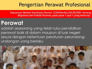 Perawat
adalah seseorang yang telah lulus pendidikan
perawat baik di dalam maupun di luar negeri
sesuai dengan ketentuan peraturan perundang-
undangan yang berlaku
Pengertian Perawat Profesional
Keputusan Menteri Kesehatan Nomor 1239/MenKes/SK/XI/2001 tentang
Registrasi dan Praktik Perawat, pada pasal 1 ayat 1 yang berbunyi:
 