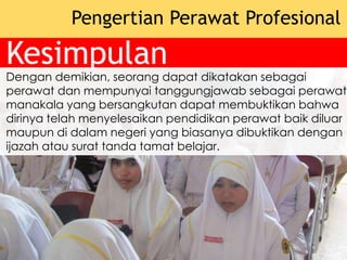 Kesimpulan
Pengertian Perawat Profesional
Dengan demikian, seorang dapat dikatakan sebagai
perawat dan mempunyai tanggungjawab sebagai perawat
manakala yang bersangkutan dapat membuktikan bahwa
dirinya telah menyelesaikan pendidikan perawat baik diluar
maupun di dalam negeri yang biasanya dibuktikan dengan
ijazah atau surat tanda tamat belajar.
 