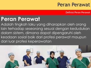 Peran Perawat
Adalah tingkah laku yang diharapkan oleh orang
lain terhadap seseorang sesuai dengan kedudukan
dalam sistem, dimana dapat dipengaruhi oleh
keadaan sosial baik dari profesi perawat maupun
dari luar profesi keperawatan
Peran Perawat
Definisi Peran Perawat
 