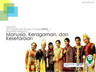 Semester 01

Modul II
Ilmu Sosial dan Budaya Dasar (ISBD)
Kegiatan Belajar II

Manusia, Keragaman, dan
Kesetaraan

Badan Pengembangan dan Pemberdayaan Sumber Daya Manusia
Pusat Pendidikan dan Pelatihan Tenaga Kesehatan
Jakarta 2013

 