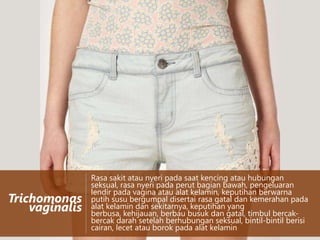 Trichomonas
vaginalis

Rasa sakit atau nyeri pada saat kencing atau hubungan
seksual, rasa nyeri pada perut bagian bawah, pengeluaran
lendir pada vagina atau alat kelamin, keputihan berwarna
putih susu bergumpal disertai rasa gatal dan kemerahan pada
alat kelamin dan sekitarnya, keputihan yang
berbusa, kehijauan, berbau busuk dan gatal, timbul bercakbercak darah setelah berhubungan seksual, bintil-bintil berisi
cairan, lecet atau borok pada alat kelamin

 