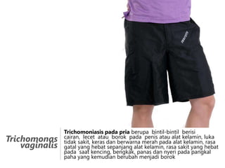 Trichomonas
vaginalis

Trichomoniasis pada pria berupa bintil-bintil berisi
cairan, lecet atau borok pada penis atau alat kelamin, luka
tidak sakit, keras dan berwarna merah pada alat kelamin, rasa
gatal yang hebat sepanjang alat kelamin, rasa sakit yang hebat
pada saat kencing, bengkak, panas dan nyeri pada pangkal
paha yang kemudian berubah menjadi borok

 