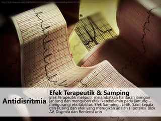 http://3.bp.blogspot.com/-iAK4PgBW2Lk/UCmZLpyMvaI/AAAAAAAAAJg/6WeUY9-VbC0/s1600/arritmia.png

Antidisritmia

Efek Terapeutik & Samping

Efek Terapeutik meliputi melambatkan hantaran jaringan
jantung dan mengubah efek katekolamin pada jantung –
mengurangi eksitabilitas. Efek Samping : Letih, Sakit kepala
dan Pusing dan efek yang merugikan adalah Hipotensi, Blok
AV, Dispnea dan Rentensi urin

 