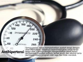 http://www.tanyadok.com/wp-content/uploads/2013/04/HT-Sekunder-featured.jpg

Antihipertensi

Semua pasien, tanpa memperhatikan apakah terapi dengan
obat dibutuhkan, sebaiknya dipertimbangkan untuk terapi
tanpa obat. Caranya dengan mengendalikan berat badan,
pembatasan masukan sodium, lemak jenuh, dan alkohol serta
pertisipasi dalam program olah raga dan tidak merokok.

 
