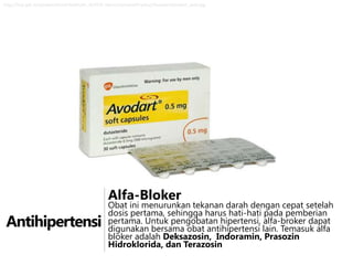 http://hcp.gsk.ie/content/dam/Health/en_IE/HCP_Home/content/Product/Avodart/avodart_web.jpg

Alfa-Bloker

Antihipertensi

Obat ini menurunkan tekanan darah dengan cepat setelah
dosis pertama, sehingga harus hati-hati pada pemberian
pertama. Untuk pengobatan hipertensi, alfa-broker dapat
digunakan bersama obat antihipertensi lain. Temasuk alfa
bloker adalah Deksazosin, Indoramin, Prasozin
Hidroklorida, dan Terazosin

 