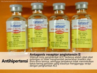 http://upload.wikimedia.org/wikipedia/commons/0/00/Ketamine_10ml_bottle.jpg

Antagonis reseptor angiotensin II

Antihipertensi

Sifatnya mirip penghambat ACE, bedanya adalah obat-obat
golongan ini tidak menghambat pemecahan bradikin dan
kinin-kinin lainnya, sehingga tampaknya tidak menimbulkan
batuk kering parsisten yang biasanya mengganggu terapi
dengan penghambat ACE

 