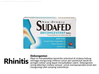 http://www.hay-fever-relief.com/image-files/decongestant-sudafed.jpg

Rhinitis

Dekongestan

Obat ini menyebabkan konstriksi arterioral di mukosa hidung
sehingga mengurangi infiltrasi cairan dari pembuluh darah ke
jaringan sekitar yang dapat menyebabkan udem. Dekongestan
sering diberikan melalui aerosol untuk memperpendek onzet dan
mengurangi efek samping sistemiknya

 