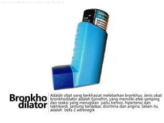 http://krisannisa.files.wordpress.com/2012/11/img_1799-large.jpg

Bronkho
dilator

Adalah obat yang berkhasiat melebarkan bronkhus. Jenis obat
bronkhodilator adalah Epinefrin, yang memiliki efek samping
dan reaksi yang merugikan yaitu tremor, hipertensi dan
takhikardi, jantung berdebar, disritmia dan angina. Selain itu
adalah beta 2 adrenegik

 