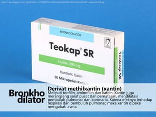 http://1.bp.blogspot.com/_WwZEVQ4cy_Y/TNIX8J7T4SI/AAAAAAAAAA0/ApAhWUuAoUw/s1600/Teokap+SR-300.jpg

Derivat methilxantin (xantin)

Bronkho Meliputi teofilin, aminofilin dan kafein. Xantin juga terhadap
merangsang saraf pusat dan pernafasan, mendilatasi
koronaria. Karena efeknya
dilator pembuluh pulmonar danpulmonar, maka xantin dipakai
respirasi dan pembuluh
mengobati asma.

 