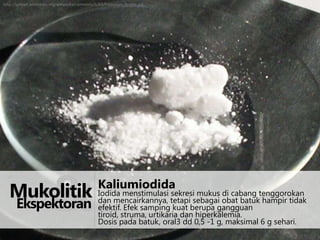 http://upload.wikimedia.org/wikipedia/commons/6/63/Potassium_iodide.jpg

&

Kaliumiodida

sekresi mukus di cabang
Mukolitik Iodida menstimulasi tetapi sebagai obat batuktenggorokan
dan mencairkannya,
hampir tidak

Ekspektoran

efektif. Efek samping kuat berupa gangguan
tiroid, struma, urtikaria dan hiperkalemia.
Dosis pada batuk, oral3 dd 0,5 -1 g, maksimal 6 g sehari.

 