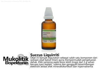 http://www.efarma.nl/itempics/P/ZP_14529203.JPG

&

Mukolitik
Ekspektoran

Succus Liquirriti

Obat ini banyak digunakan sebagai salah satu komponen dari
sediaan obat batuk hitam guna mempermudah pengeluaran
dahak. Efek samping pada dosis lebih tinggi dari 3 g sehari
berupa nyeri kepala , udema dan gangguan keseimbangan
elektrolit akibat efek minerallokortikoit dan hipernatremia

 