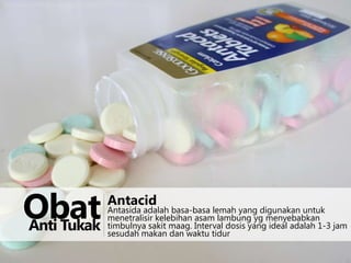 http://upload.wikimedia.org/wikipedia/commons/5/57/Antacid-L478.jpg

Obat
Anti Tukak

Antacid

Antasida adalah basa-basa lemah yang digunakan untuk
menetralisir kelebihan asam lambung yg menyebabkan
timbulnya sakit maag. Interval dosis yang ideal adalah 1-3 jam
sesudah makan dan waktu tidur

 