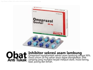 http://www.multigym.com.co/wp-content/uploads/2012/02/omeprazol.jpg

Obat
Anti Tukak

Inhibitor sekresi asam lambung

Omeprazol menghambat sekresi asam lambung sampai 90%.
Dosis umum 20 mg sehari dosis dapat ditingkatkan. Efek
samping yang mungkin terjadi meliputi diare, mulut kering,
baal, pusing dan lemah.

 
