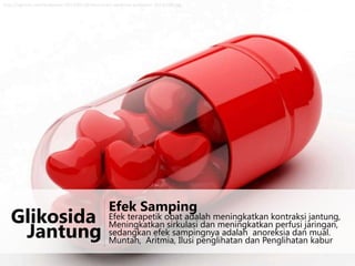 http://ngincar.com/wallpaper/2013/01/3d-love-heart-medicine-wallpaper-1024x768.jpg

Glikosida
Jantung

Efek Samping

Efek terapetik obat adalah meningkatkan kontraksi jantung,
Meningkatkan sirkulasi dan meningkatkan perfusi jaringan,
sedangkan efek sampingnya adalah anoreksia dan mual.
Muntah, Aritmia, Ilusi penglihatan dan Penglihatan kabur

 