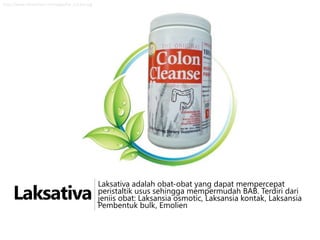 http://www.zdravizivot.rs/images/list_cc12oz.jpg

Laksativa

Laksativa adalah obat-obat yang dapat mempercepat
peristaltik usus sehingga mempermudah BAB. Terdiri dari
jeniis obat: Laksansia osmotic, Laksansia kontak, Laksansia
Pembentuk bulk, Emolien

 