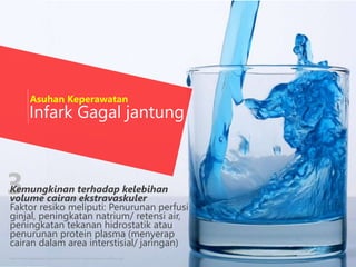3
Infark Gagal jantung
http://www.wallpaperpin.com/webdisk/vivid-blue-liquid-wallpaper-wallchan.jpg
Asuhan Keperawatan
Kemungkinan terhadap kelebihan
volume cairan ekstravaskuler
Faktor resiko meliputi: Penurunan perfusi
ginjal, peningkatan natrium/ retensi air,
peningkatan tekanan hidrostatik atau
penurunan protein plasma (menyerap
cairan dalam area interstisial/ jaringan)
 