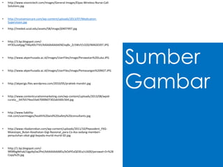 Sumber
Gambar
• http://www.visonictech.com/images/General-Images/Elpas-Wireless-Nurse-Call-
Solutions.jpg
• http://trustseniorcare.com/wp-content/uploads/2013/07/Medication-
Supervision.jpg
• http://meded.ucsd.edu/assets/58/Image/j0407497.jpg
• http://3.bp.blogspot.com/-
HY3OuJaXjpg/T46y40UTIVI/AAAAAAAAAEM/vqBv_Zc5WvY/s320/IMAG0397.JPG
• http://www.akperhusada.ac.id/images/UserFiles/image/Perawatan%20Luka.JPG
• http://www.akperhusada.ac.id/images/UserFiles/image/Pemasangan%20NGT.JPG
• http://akperjgs.files.wordpress.com/2010/05/praktek-mandiri.jpg
• http://www.contentcurationmarketing.com/wp-content/uploads/2013/08/wpid-
curata__647b574ea33a67000607302ab560c5b4.jpg
• http://www.liability-
risk.com/userimages/health%20and%20safety%20consultants.jpg
• http://www.rikadanrekan.com/wp-content/uploads/2011/10/Pepsodent_FKG-
Moestopo_Bulan-Kesehatan-Gigi-Nasional_para-Co-Ass-sedang-memberi-
penyuluhan-sikat-gigi-kepada-murid-murid-SD.jpg
• http://1.bp.blogspot.com/-
9R9RbgNthak/UgpAq5w2PeI/AAAAAAAAB5s/bOdYExQ03Eo/s1600/perawat+3+%28
Copy%29.jpg
 