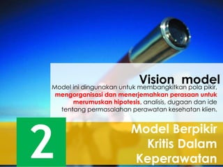 Model Berpikir
Kritis Dalam
Keperawatan2
Model ini dingunakan untuk membangkitkan pola pikir,
mengorganisasi dan menerjemahkan perasaan untuk
merumuskan hipotesis, analisis, dugaan dan ide
tentang permasalahan perawatan kesehatan klien.
Vision model
 