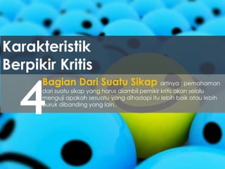 Karakteristik
Berpikir Kritis
4
Bagian Dari Suatu Sikap artinya : pemahaman
dari suatu sikap yang harus diambil pemikir kritis akan selalu
menguji apakah sesuatu yang dihadapi itu lebih baik atau lebih
buruk dibanding yang lain.
 