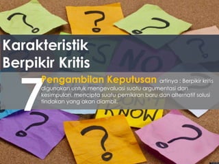 Karakteristik
Berpikir Kritis
7
Pengambilan Keputusan artinya : Berpikir kritis
digunakan untuk mengevaluasi suatu argumentasi dan
kesimpulan, mencipta suatu pemikiran baru dan alternatif solusi
tindakan yang akan diambil.
 
