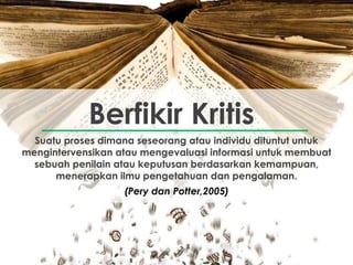 Suatu proses dimana seseorang atau individu dituntut untuk
mengintervensikan atau mengevaluasi informasi untuk membuat
sebuah penilain atau keputusan berdasarkan kemampuan,
menerapkan ilmu pengetahuan dan pengalaman.
Berfikir Kritis
(Pery dan Potter,2005)
 