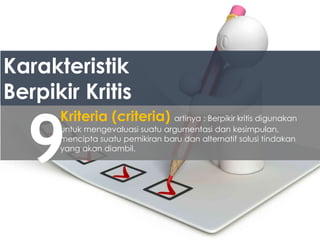 Karakteristik
Berpikir Kritis
9
Kriteria (criteria) artinya : Berpikir kritis digunakan
untuk mengevaluasi suatu argumentasi dan kesimpulan,
mencipta suatu pemikiran baru dan alternatif solusi tindakan
yang akan diambil.
 