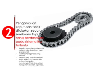 Pengambilan
keputusan tidak
dilakukan secara
sembrono tapi
harus berdasarkan
pada sistematika
tertentu :
2
• Tersedianya sumber-sumber untuk
melaksanakan keputusan yang
akan diambil.
• Kualifikasi tenaga kerja yang
tersedia
• Falsafah yang dianut organisasi.
• Situasi lingkungan internal dan
eksternal yang akan
mempengaruhi administrasi dan
manajemen di dalam organisasi.
 