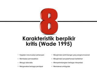Karakteristik berpikir
kritis (Wade 1995)
• Kegiatan merumuskan pertanyaan
• Membatasi permasalahan
• Menguji data-data
• Menganalisis berbagai pendapat
• Menghindari pertimbangan yang sangat emosional
• Menghindari penyederhanaan berlebihan
• Mempertimbangkan berbagai interpretasi
• Mentolerasi ambiguitas
 