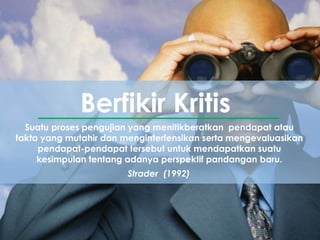 Suatu proses pengujian yang menitikberatkan pendapat atau
fakta yang mutahir dan menginterfensikan serta mengevaluasikan
pendapat-pendapat tersebut untuk mendapatkan suatu
kesimpulan tentang adanya perspektif pandangan baru.
Berfikir Kritis
Strader (1992)
 