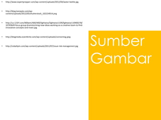 Sumber
Gambar
• http://www.expertprepper.com/wp-content/uploads/2012/04/water-bottle.jpg
• http://blog.kampyle.com/wp-
content/uploads/2012/05/shutterstock_102224914.png
• http://us.123rf.com/400wm/400/400/lightwise/lightwise1109/lightwise110900278/
10743649-focus-group-brainstorming-new-ideas-working-as-a-creative-team-to-find-
innovative-concepts-and-inven.jpg
• http://blogmedia.eventbrite.com/wp-content/uploads/connecting.jpeg
• http://cobaltpm.com/wp-content/uploads/2011/07/issue-risk-management.jpg
 