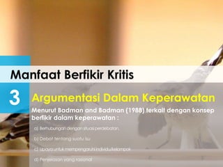 Manfaat Berfikir Kritis
3 Menurut Badman and Badman (1988) terkait dengan konsep
berfikir dalam keperawatan :
Argumentasi Dalam Keperawatan
a) Berhubungandengan situasiperdebatan.
b) Debat tentang suatu isu
c) Upaya untuk mempengaruhiindividu/kelompok
d) Penjelasan yang rasional
 