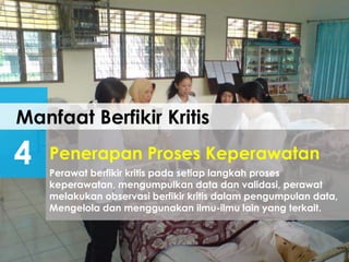Manfaat Berfikir Kritis
4 Perawat berfikir kritis pada setiap langkah proses
keperawatan, mengumpulkan data dan validasi, perawat
melakukan observasi berfikir kritis dalam pengumpulan data,
Mengelola dan menggunakan ilmu-ilmu lain yang terkait.
Penerapan Proses Keperawatan
 