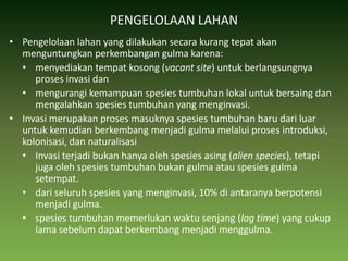 PENGELOLAAN LAHANPengelolaan lahan yang dilakukan secara kurang tepat akan menguntungkan perkembangan gulma karena: menyediakan tempat kosong (vacant site) untuk berlangsungnya proses invasi dan mengurangi kemampuan spesies tumbuhan lokal untuk bersaing dan mengalahkan spesies tumbuhan yang menginvasi.Invasi merupakan proses masuknya spesies tumbuhan baru dari luar untuk kemudian berkembang menjadi gulma melalui proses introduksi, kolonisasi, dan naturalisasi Invasi terjadi bukan hanya oleh spesies asing (alien species), tetapi juga oleh spesies tumbuhan bukan gulma atau spesies gulma setempat. dari seluruh spesies yang menginvasi, 10% di antaranya berpotensi menjadi gulma. spesies tumbuhan memerlukan waktu senjang (lag time) yang cukup lama sebelum dapat berkembang menjadi menggulma. 