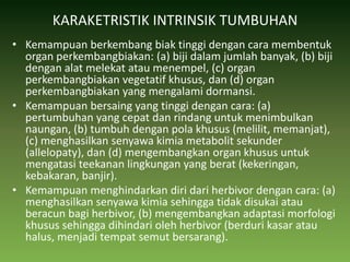 KARAKETRISTIK INTRINSIK TUMBUHANKemampuan berkembang biak tinggi dengan cara membentuk organ perkembangbiakan: (a) biji dalam jumlah banyak, (b) biji dengan alat melekat atau menempel, (c) organ perkembangbiakan vegetatif khusus, dan (d) organ perkembangbiakan yang mengalami dormansi.Kemampuan bersaing yang tinggi dengan cara: (a) pertumbuhan yang cepat dan rindang untuk menimbulkan naungan, (b) tumbuh dengan pola khusus (melilit, memanjat), (c) menghasilkan senyawa kimia metabolit sekunder (allelopaty), dan (d) mengembangkan organ khusus untuk mengatasi teekanan lingkungan yang berat (kekeringan, kebakaran, banjir).Kemampuan menghindarkan diri dari herbivor dengan cara: (a) menghasilkan senyawa kimia sehingga tidak disukai atau beracun bagi herbivor, (b) mengembangkan adaptasi morfologi khusus sehingga dihindari oleh herbivor (berduri kasar atau halus, menjadi tempat semut bersarang).