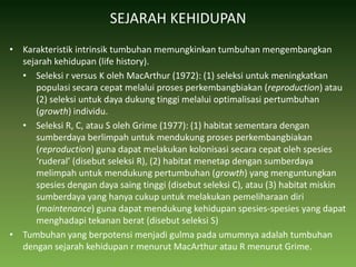SEJARAH KEHIDUPANKarakteristik intrinsik tumbuhan memungkinkan tumbuhan mengembangkan sejarah kehidupan (life history).Seleksi r versus K oleh MacArthur (1972): (1) seleksi untuk meningkatkan populasi secara cepat melalui proses perkembangbiakan (reproduction) atau (2) seleksi untuk daya dukung tinggi melalui optimalisasi pertumbuhan (growth) individu.Seleksi R, C, atau S oleh Grime (1977): (1) habitat sementara dengan sumberdaya berlimpah untuk mendukung proses perkembangbiakan (reproduction) guna dapat melakukan kolonisasi secara cepat oleh spesies ‘ruderal’ (disebut seleksi R), (2) habitat menetap dengan sumberdaya melimpah untuk mendukung pertumbuhan (growth) yang menguntungkan spesies dengan daya saing tinggi (disebut seleksi C), atau (3) habitat miskin sumberdaya yang hanya cukup untuk melakukan pemeliharaan diri (maintenance) guna dapat mendukung kehidupan spesies-spesies yang dapat menghadapi tekanan berat (disebut seleksi S)Tumbuhan yang berpotensi menjadi gulma pada umumnya adalah tumbuhan dengan sejarah kehidupan r menurut MacArthur atau R menurut Grime.