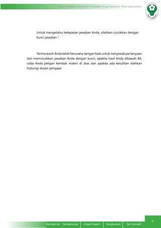 Modul Pendidikan Jarak Jauh, Pendidikan Tinggi Kesehatan Prodi Keperawatan
9
Kembali ke : Pendahuluan Uraian Materi	 Rangkuman	 Tes Formatif	
Untuk mengetahui ketepatan jawaban Anda, silahkan cocokkan dengan
kunci jawaban !
	 Terima kasih Anda telah berusaha dengan baik untuk menjawab pertanyaan
dan mencocokkan jawaban Anda dengan kunci, apabila hasil Anda dibawah 80,
coba Anda pelajari kembali materi di atas dan apabila ada kesulitan silahkan
hubungi dosen pengajar
 