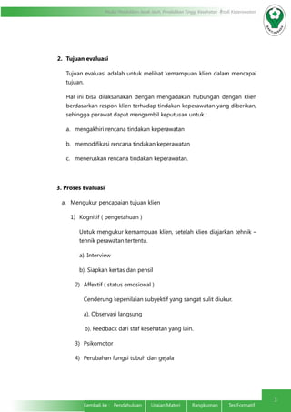 Modul Pendidikan Jarak Jauh, Pendidikan Tinggi Kesehatan Prodi Keperawatan
3
Kembali ke : Pendahuluan Uraian Materi	 Rangkuman	 Tes Formatif	
2.	 Tujuan evaluasi
Tujuan evaluasi adalah untuk melihat kemampuan klien dalam mencapai
tujuan.
Hal ini bisa dilaksanakan dengan mengadakan hubungan dengan klien
berdasarkan respon klien terhadap tindakan keperawatan yang diberikan,
sehingga perawat dapat mengambil keputusan untuk :
a.	 mengakhiri rencana tindakan keperawatan
b.	 memodifikasi rencana tindakan keperawatan
c.	 meneruskan rencana tindakan keperawatan.
3. Proses Evaluasi
a.	 Mengukur pencapaian tujuan klien
1)	 Kognitif ( pengetahuan )
Untuk mengukur kemampuan klien, setelah klien diajarkan tehnik –
tehnik perawatan tertentu.
a). Interview
b). Siapkan kertas dan pensil
2)	 Affektif ( status emosional )
Cenderung kepenilaian subyektif yang sangat sulit diukur.
a). Observasi langsung
b). Feedback dari staf kesehatan yang lain.
3)	 Psikomotor
4)	 Perubahan fungsi tubuh dan gejala
 
