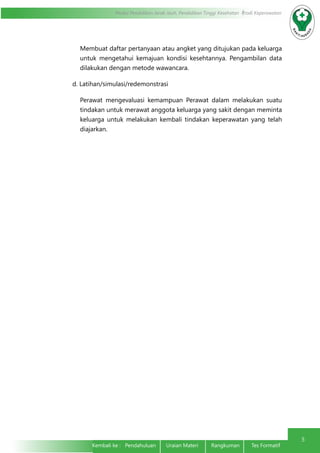 Modul Pendidikan Jarak Jauh, Pendidikan Tinggi Kesehatan Prodi Keperawatan
5
Kembali ke : Pendahuluan Uraian Materi	 Rangkuman	 Tes Formatif	
Membuat daftar pertanyaan atau angket yang ditujukan pada keluarga
untuk mengetahui kemajuan kondisi kesehtannya. Pengambilan data
dilakukan dengan metode wawancara.
d. Latihan/simulasi/redemonstrasi
Perawat mengevaluasi kemampuan Perawat dalam melakukan suatu
tindakan untuk merawat anggota keluarga yang sakit dengan meminta
keluarga untuk melakukan kembali tindakan keperawatan yang telah
diajarkan.
 