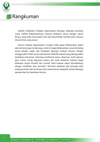 Modul Pendidikan Jarak Jauh, Pendidikan Tinggi Kesehatan Prodi Keperawatan
6
Kembali ke : Pendahuluan	 Uraian Materi	 Rangkuman	 Tes Formatif
Rangkuman
	 Setelah melakukan tindakan keperawatan keluarga, dilakukan penilaian
untuk melihat keberhasilannya. Evaluasi dilakukan sesuai dengan tujuan
khusus yang telah dirumuskan dan bila belum/tidak berhasil perlu disusun
rencana baru yang sesuai.
	 Semua tindakan keperawatan mungkin tidak dapat dilaksanakan dalam
satu kali kunjungan ke keluarga, untuk itu dapat dilaksanakan secara bertahap
sesuai dengan waktu dan kesediaan keluarga. Evaluasi disusun dengan
menggunakan SOAP secara operasional. Metode evaluasi yang dipergunakan
hendaknya bervariasi, mencakup konferensi kasus, observasi, audit laporan,
peer review, survey kepuasan pasien dan audit eksternal. Evaluasi dapat
dilakukan secara formatif dan sumatif. Hasil evaluasi dapat ditindaklanjuti
dengan modifikasi atau terminasi. Terminasi dilakukan jika keluarga telah
mampu/mandiri dan terminasi harus benar-benar disepakati antara keluarga,
perawat dan tim kesehatan lainnya.
 