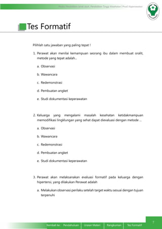 Modul Pendidikan Jarak Jauh, Pendidikan Tinggi Kesehatan Prodi Keperawatan
7
Kembali ke : Pendahuluan Uraian Materi	 Rangkuman	 Tes Formatif	
Tes Formatif
Pilihlah satu jawaban yang paling tepat !
1.	Perawat akan menilai kemampuan seorang ibu dalam membuat oralit,
metode yang tepat adalah...
a.	 Observasi
b.	Wawancara
c.	 Redemonstrasi
d.	Pembuatan angket
e.	 Studi dokumentasi keperawatan
2.	Keluarga yang mengalami masalah kesehatan ketidakmampuan
memodifikasi lingklungan yang sehat dapat dievaluasi dengan metode ...
a.	 Observasi
b.	Wawancara
c.	 Redemonstrasi
d.	Pembuatan angket
e.	 Studi dokumentasi keperawatan
3.	Perawat akan melaksanakan evaluasi formatif pada keluarga dengan
hipertensi, yang dilakukan Perawat adalah
a.	 Melakukan observasi perilaku setelah target waktu sesuai dengan tujuan
terpenuhi
 
